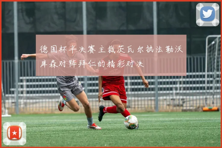 德国杯半决赛主裁茨瓦尔执法勒沃库森对阵拜仁的精彩对决