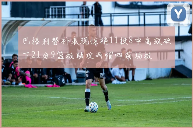 巴格利替补表现惊艳11投8中高效砍下21分9篮板助攻两帽四前场板