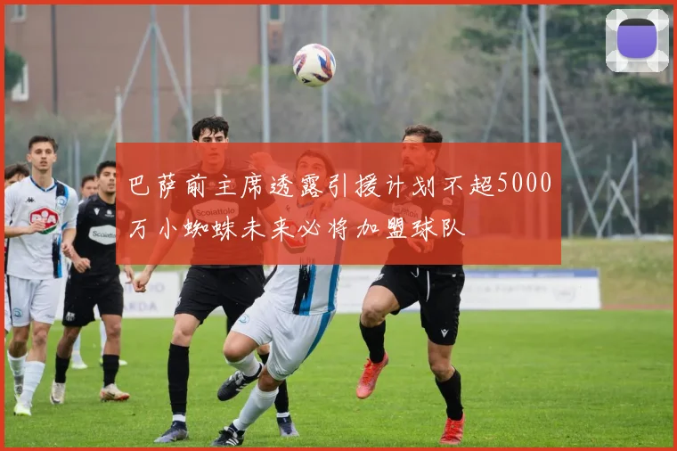 巴萨前主席透露引援计划不超5000万小蜘蛛未来必将加盟球队