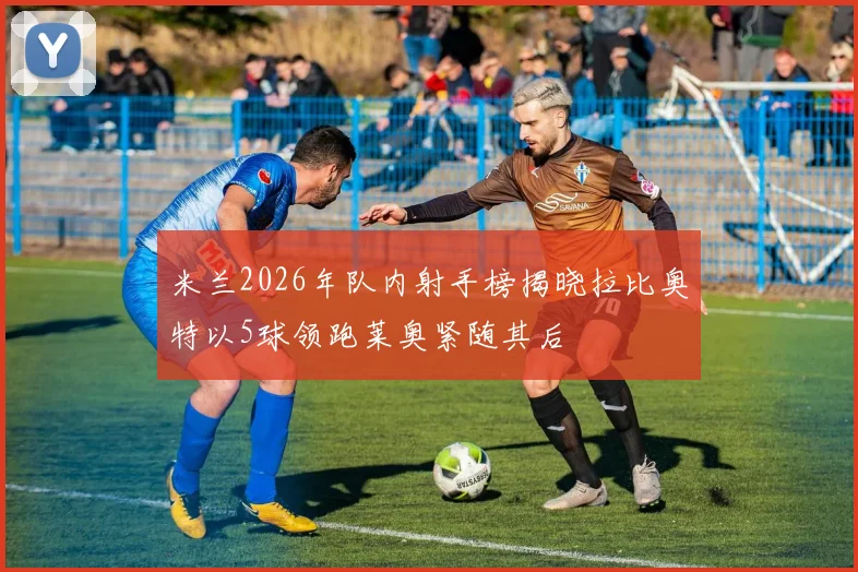 米兰2026年队内射手榜揭晓拉比奥特以5球领跑莱奥紧随其后