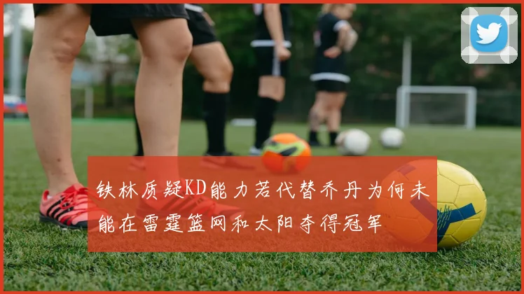 铁林质疑KD能力若代替乔丹为何未能在雷霆篮网和太阳夺得冠军