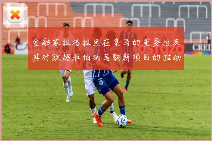 金融家拉格拉里在皇马的重要性及其对欧超和伯纳乌翻新项目的推动作用