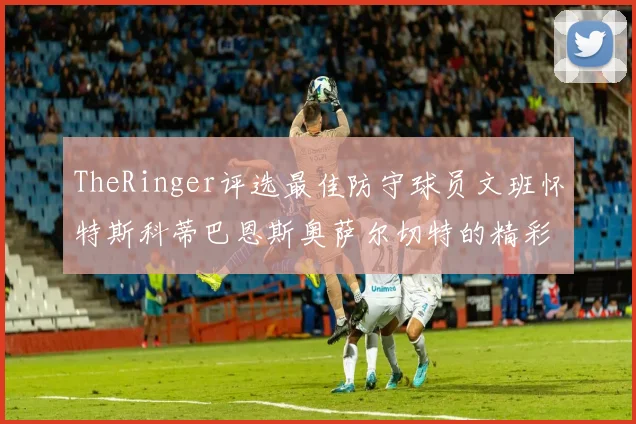 TheRinger评选最佳防守球员文班怀特斯科蒂巴恩斯奥萨尔切特的精彩表现分析