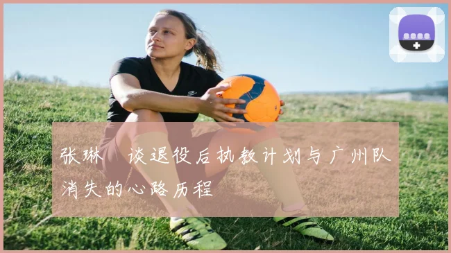 张琳芃谈退役后执教计划与广州队消失的心路历程