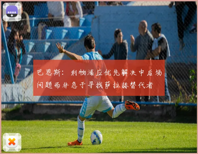 巴恩斯：利物浦应优先解决中后场问题而非急于寻找萨拉赫替代者