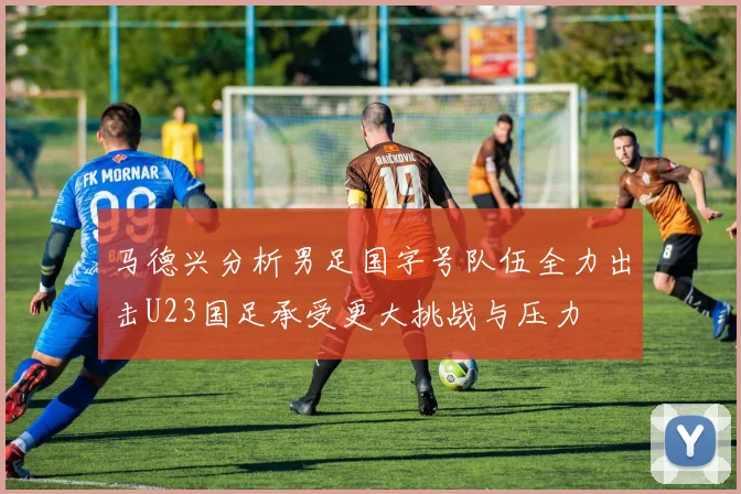马德兴分析男足国字号队伍全力出击U23国足承受更大挑战与压力