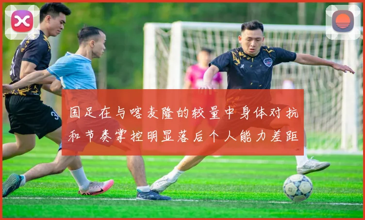 国足在与喀麦隆的较量中身体对抗和节奏掌控明显落后个人能力差距显著