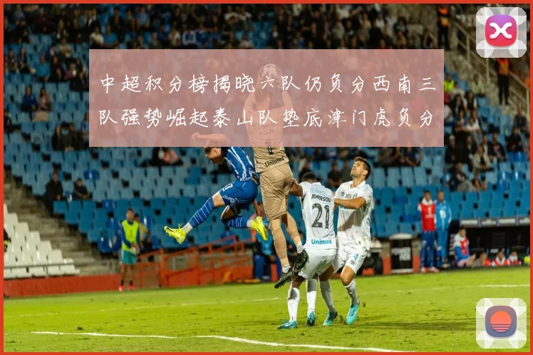 中超积分榜揭晓六队仍负分西南三队强势崛起泰山队垫底津门虎负分严重