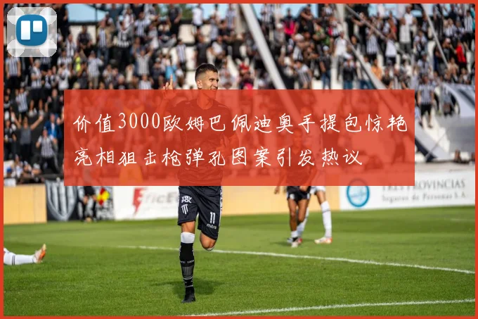 价值3000欧姆巴佩迪奥手提包惊艳亮相狙击枪弹孔图案引发热议