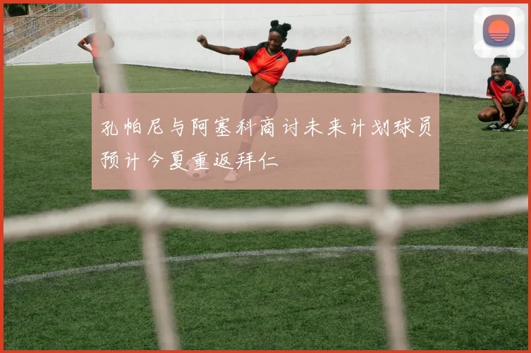 孔帕尼与阿塞科商讨未来计划球员预计今夏重返拜仁