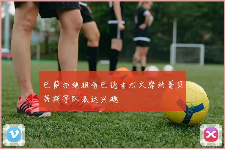 巴萨拒绝租借巴德吉尤文摩纳哥贝蒂斯等队表达兴趣