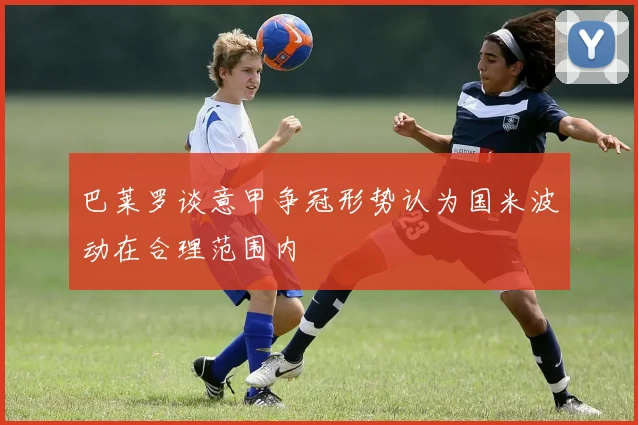巴莱罗谈意甲争冠形势认为国米波动在合理范围内
