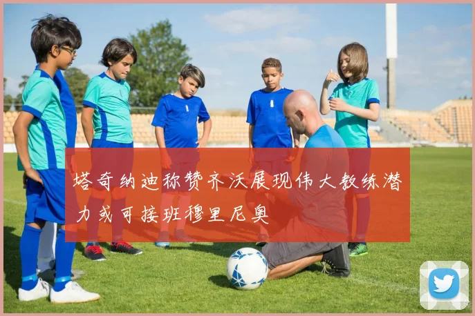 塔奇纳迪称赞齐沃展现伟大教练潜力或可接班穆里尼奥