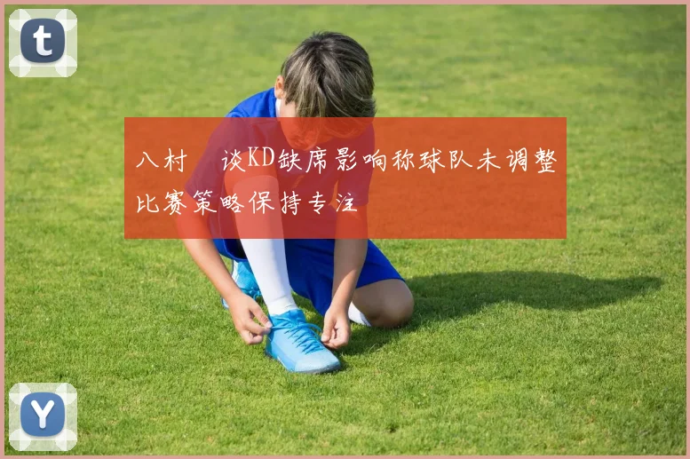 八村塁谈KD缺席影响称球队未调整比赛策略保持专注