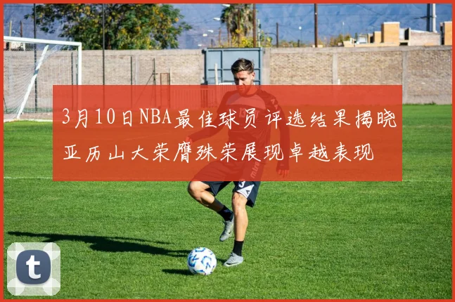 3月10日NBA最佳球员评选结果揭晓亚历山大荣膺殊荣展现卓越表现
