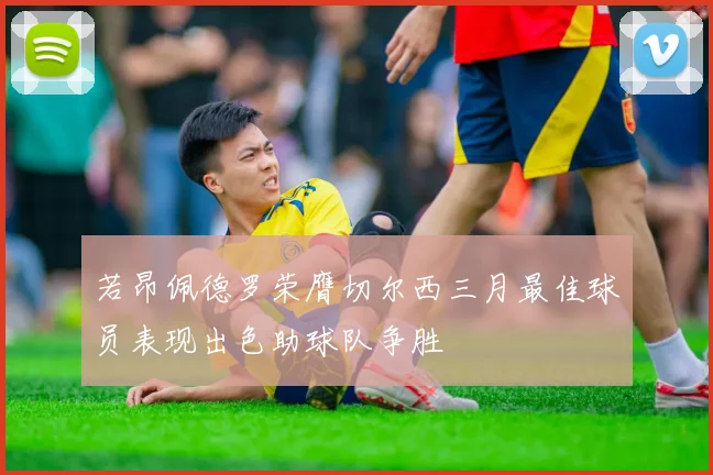 若昂佩德罗荣膺切尔西三月最佳球员表现出色助球队争胜