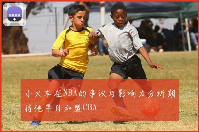 小火车在NBA的争议与影响力分析期待他早日加盟CBA