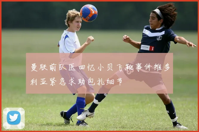 曼联前队医回忆小贝飞靴事件维多利亚紧急求助包扎细节