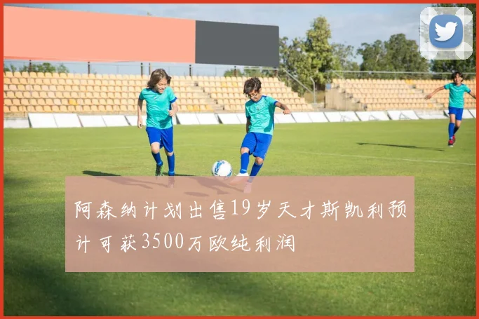 阿森纳计划出售19岁天才斯凯利预计可获3500万欧纯利润